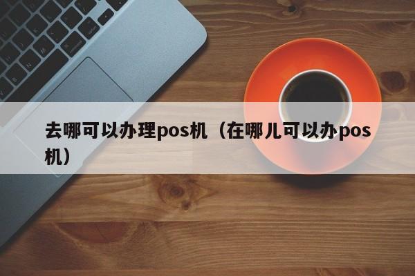 去哪可以办理pos机（在哪儿可以办pos机）