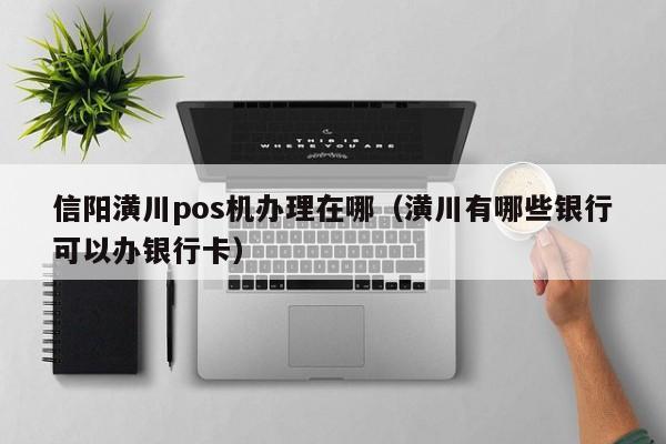 信阳潢川pos机办理在哪（潢川有哪些银行可以办银行卡）