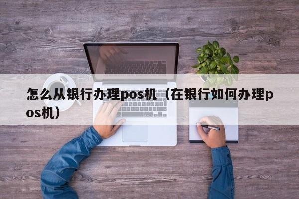 怎么从银行办理pos机（在银行如何办理pos机）