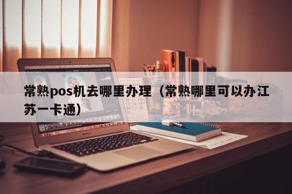 常熟pos机去哪里办理（常熟哪里可以办江苏一卡通）
