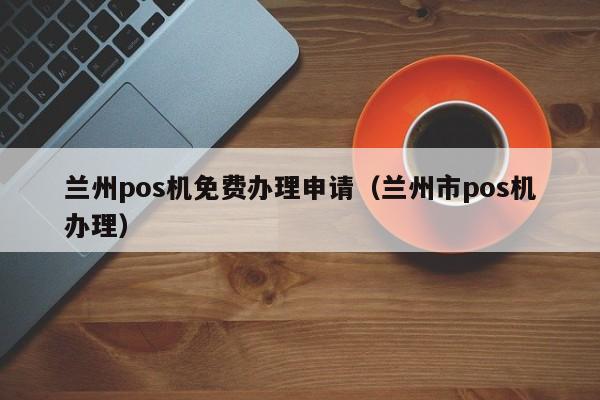 兰州pos机免费办理申请（兰州市pos机办理）