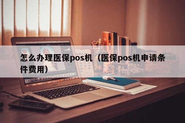 怎么办理医保pos机（医保pos机申请条件费用）